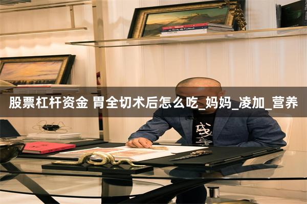 股票杠杆资金 胃全切术后怎么吃_妈妈_凌加_营养
