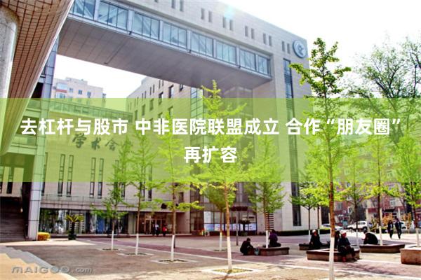 去杠杆与股市 中非医院联盟成立 合作“朋友圈”再扩容