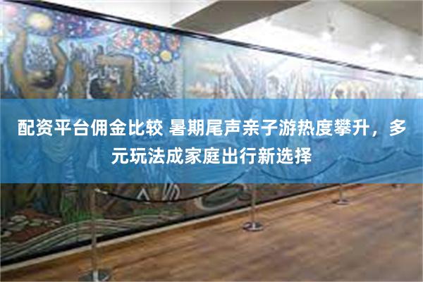 配资平台佣金比较 暑期尾声亲子游热度攀升，多元玩法成家庭出行新选择