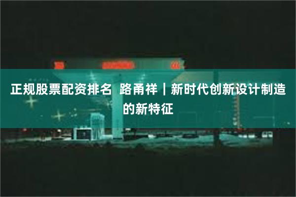 正规股票配资排名  路甬祥｜新时代创新设计制造的新特征