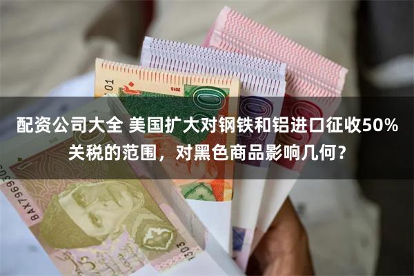 配资公司大全 美国扩大对钢铁和铝进口征收50%关税的范围，对黑色商品影响几何？