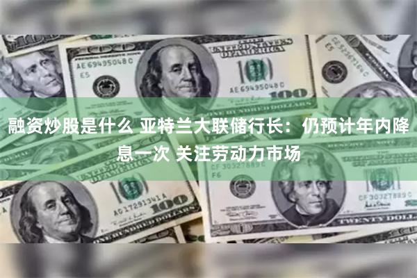 融资炒股是什么 亚特兰大联储行长：仍预计年内降息一次 关注劳动力市场