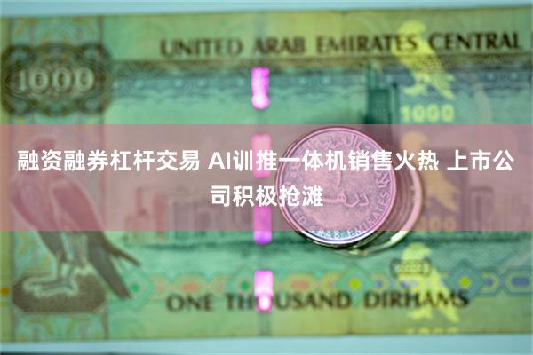 融资融券杠杆交易 AI训推一体机销售火热 上市公司积极抢滩