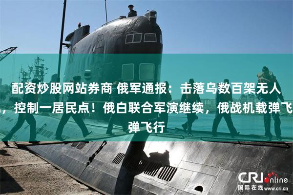 配资炒股网站券商 俄军通报：击落乌数百架无人机，控制一居民点！俄白联合军演继续，俄战机载弹飞行