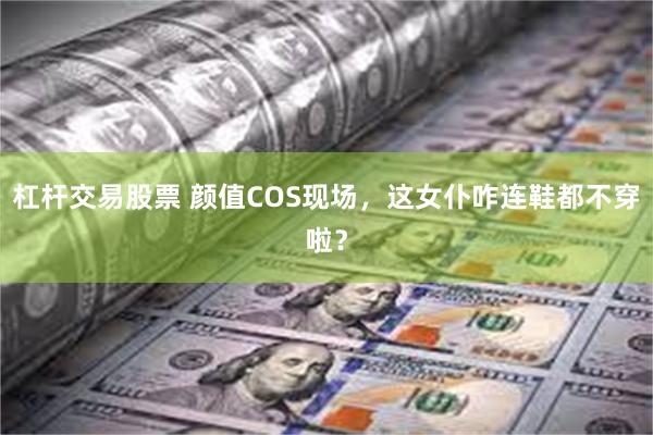 杠杆交易股票 颜值COS现场，这女仆咋连鞋都不穿啦？