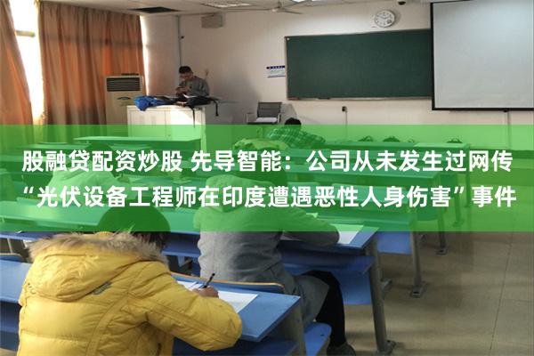 股融贷配资炒股 先导智能：公司从未发生过网传“光伏设备工程师在印度遭遇恶性人身伤害”事件