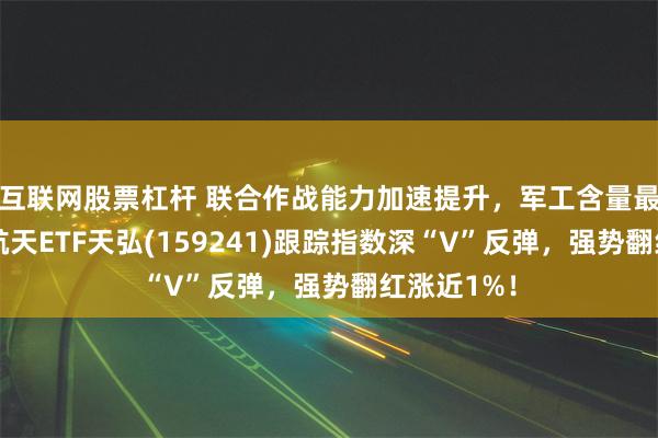 互联网股票杠杆 联合作战能力加速提升，军工含量最高的航空航天ETF天弘(159241)跟踪指数深“V”反弹，强势翻红涨近1%！