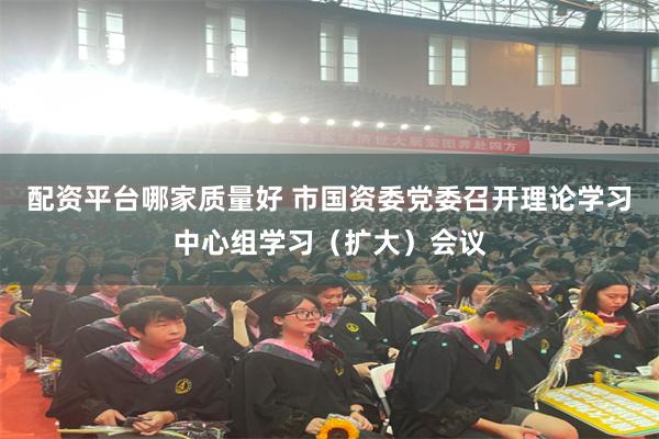 配资平台哪家质量好 市国资委党委召开理论学习中心组学习（扩大）会议