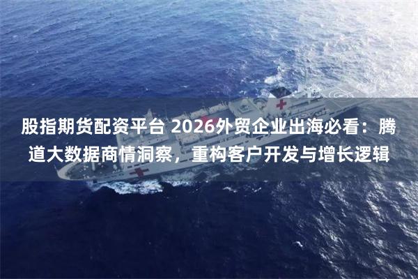 股指期货配资平台 2026外贸企业出海必看：腾道大数据商情洞察，重构客户开发与增长逻辑