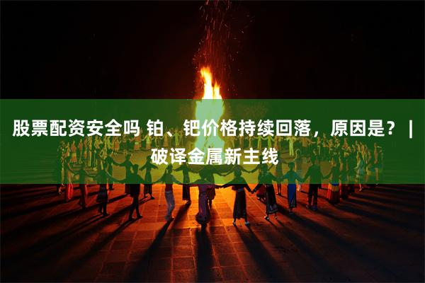 股票配资安全吗 铂、钯价格持续回落,原因是? | 破译金属新主线