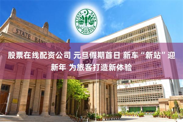 股票在线配资公司 元旦假期首日 新车“新站”迎新年 为旅客打造新体验